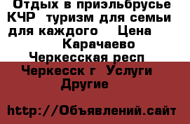 Отдых в приэльбрусье КЧР, туризм для семьи, для каждого. › Цена ­ 100 - Карачаево-Черкесская респ., Черкесск г. Услуги » Другие   